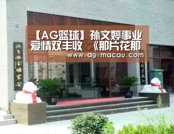 【AG篮球】孙文婷事业爱情双丰收 《那片花那片海》迎完美结局(图3) AG赛事